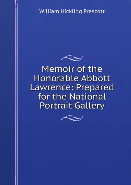 Обложка книги Memoir of the Honorable Abbott Lawrence: Prepared for the National Portrait Gallery, William H. Prescott