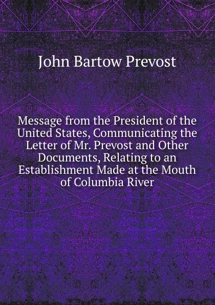 Обложка книги Message from the President of the United States, Communicating the Letter of Mr. Prevost and Other Documents, Relating to an Establishment Made at the Mouth of Columbia River, John Bartow Prevost