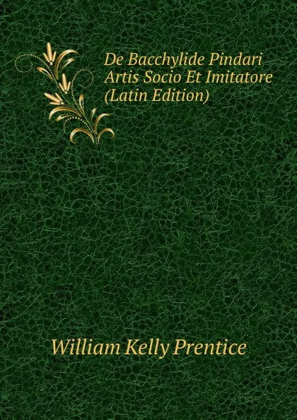 Обложка книги De Bacchylide Pindari Artis Socio Et Imitatore (Latin Edition), William Kelly Prentice