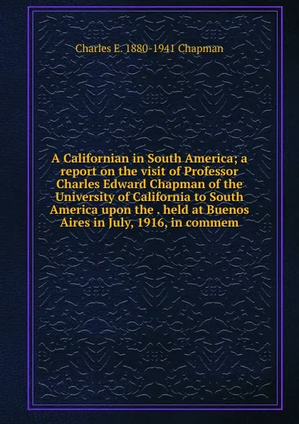 Обложка книги A Californian in South America; a report on the visit of Professor Charles Edward Chapman of the University of California to South America upon the . held at Buenos Aires in July, 1916, in commem, Charles E. 1880-1941 Chapman