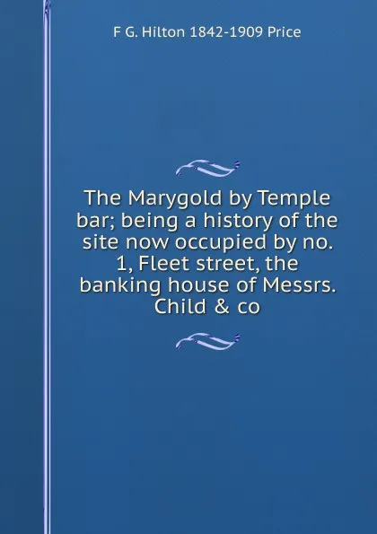 Обложка книги The Marygold by Temple bar; being a history of the site now occupied by no. 1, Fleet street, the banking house of Messrs. Child . co., F G. Hilton 1842-1909 Price