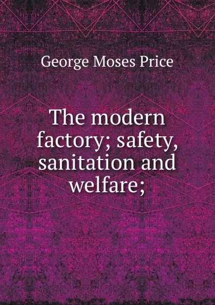 Обложка книги The modern factory; safety, sanitation and welfare;, George Moses Price