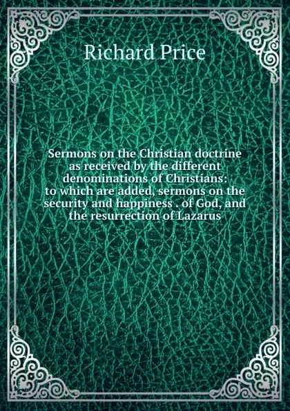 Обложка книги Sermons on the Christian doctrine as received by the different denominations of Christians: to which are added, sermons on the security and happiness . of God, and the resurrection of Lazarus, Richard Price