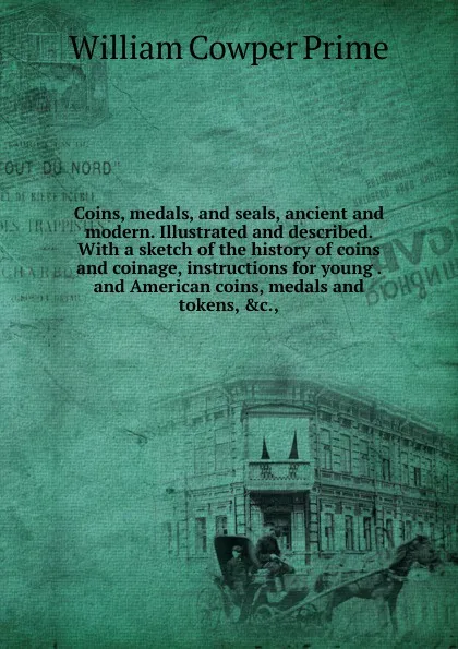 Обложка книги Coins, medals, and seals, ancient and modern. Illustrated and described. With a sketch of the history of coins and coinage, instructions for young . and American coins, medals and tokens, .c.,, William Cowper Prime