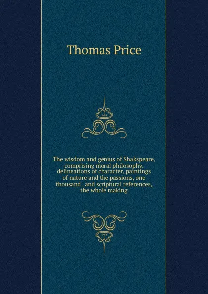 Обложка книги The wisdom and genius of Shakspeare, comprising moral philosophy, delineations of character, paintings of nature and the passions, one thousand . and scriptural references, the whole making, Thomas Price