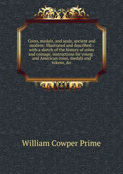 Обложка книги Coins, medals, and seals, ancient and modern: Illustrated and described : with a sketch of the history of coins and coinage, instructions for young . and American coins, medals and tokens, .c, William Cowper Prime