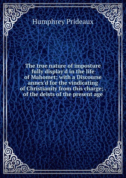 Обложка книги The true nature of imposture fully display.d in the life of Mahomet; with a Discourse annex.d for the vindicating of Christianity from this charge; . of the deists of the present age, Humphrey Prideaux