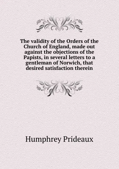 Обложка книги The validity of the Orders of the Church of England, made out against the objections of the Papists, in several letters to a gentleman of Norwich, that desired satisfaction therein, Humphrey Prideaux