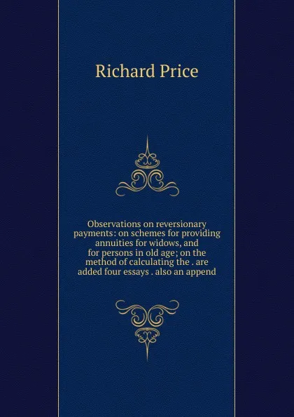 Обложка книги Observations on reversionary payments: on schemes for providing annuities for widows, and for persons in old age; on the method of calculating the . are added four essays . also an append, Richard Price