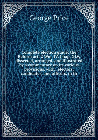 Обложка книги Complete election guide: the Reform act, 2 Wm. IV. Chap. XLV, dissected, arranged, and illustrated by a commentary on its various provisions, with . electors, candidates, and officers, in th, George Price