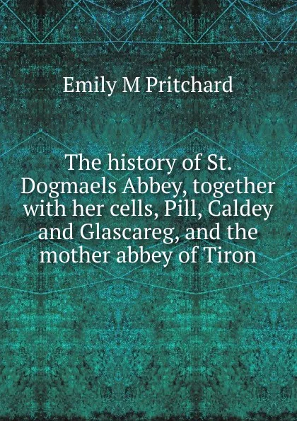 Обложка книги The history of St. Dogmaels Abbey, together with her cells, Pill, Caldey and Glascareg, and the mother abbey of Tiron, Emily M Pritchard