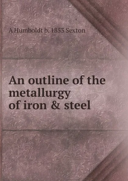 Обложка книги An outline of the metallurgy of iron . steel, A Humboldt b. 1853 Sexton