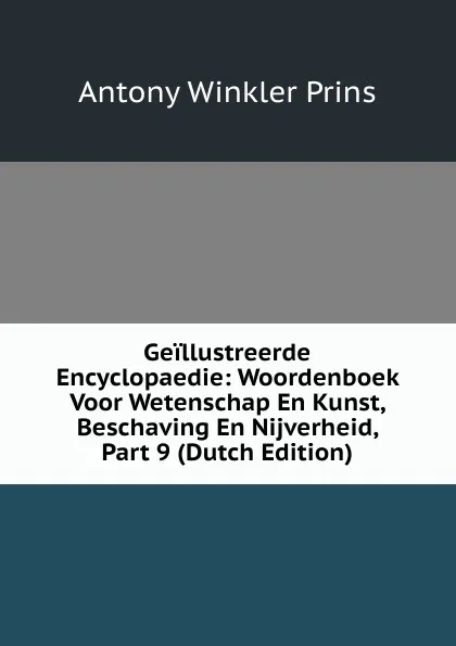 Обложка книги Geillustreerde Encyclopaedie: Woordenboek Voor Wetenschap En Kunst, Beschaving En Nijverheid, Part 9 (Dutch Edition), Antony Winkler Prins