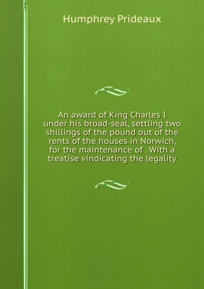 Обложка книги An award of King Charles I under his broad-seal, settling two shillings of the pound out of the rents of the houses in Norwich, for the maintenance of . With a treatise vindicating the legality, Humphrey Prideaux