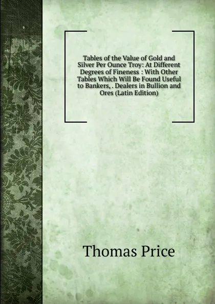 Обложка книги Tables of the Value of Gold and Silver Per Ounce Troy: At Different Degrees of Fineness : With Other Tables Which Will Be Found Useful to Bankers, . Dealers in Bullion and Ores (Latin Edition), Thomas Price