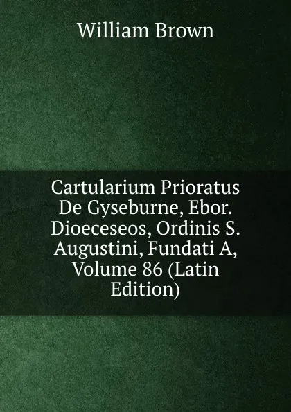 Обложка книги Cartularium Prioratus De Gyseburne, Ebor. Dioeceseos, Ordinis S. Augustini, Fundati A, Volume 86 (Latin Edition), William Brown