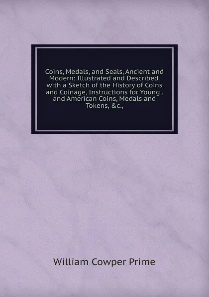 Обложка книги Coins, Medals, and Seals, Ancient and Modern: Illustrated and Described. with a Sketch of the History of Coins and Coinage, Instructions for Young . and American Coins, Medals and Tokens, .c.,, William Cowper Prime