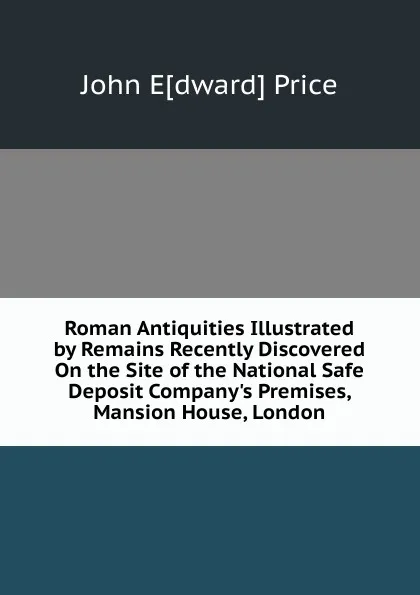 Обложка книги Roman Antiquities Illustrated by Remains Recently Discovered On the Site of the National Safe Deposit Company.s Premises, Mansion House, London, John E[dward] Price