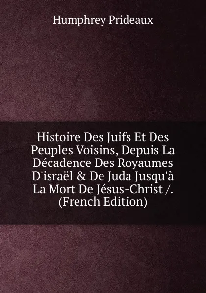 Обложка книги Histoire Des Juifs Et Des Peuples Voisins, Depuis La Decadence Des Royaumes D.israel . De Juda Jusqu.a La Mort De Jesus-Christ /. (French Edition), Humphrey Prideaux