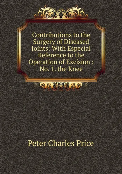 Обложка книги Contributions to the Surgery of Diseased Joints: With Especial Reference to the Operation of Excision : No. 1. the Knee, Peter Charles Price