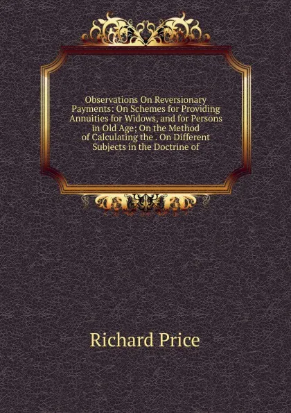 Обложка книги Observations On Reversionary Payments: On Schemes for Providing Annuities for Widows, and for Persons in Old Age; On the Method of Calculating the . On Different Subjects in the Doctrine of, Richard Price