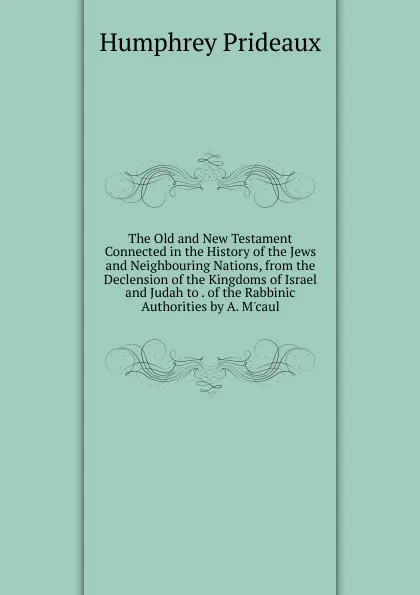 Обложка книги The Old and New Testament Connected in the History of the Jews and Neighbouring Nations, from the Declension of the Kingdoms of Israel and Judah to . of the Rabbinic Authorities by A. M.caul, Humphrey Prideaux