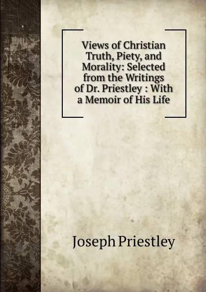 Обложка книги Views of Christian Truth, Piety, and Morality: Selected from the Writings of Dr. Priestley : With a Memoir of His Life, Joseph Priestley