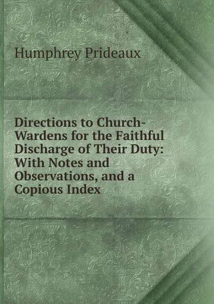 Обложка книги Directions to Church-Wardens for the Faithful Discharge of Their Duty: With Notes and Observations, and a Copious Index, Humphrey Prideaux