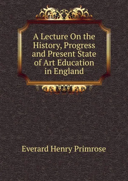 Обложка книги A Lecture On the History, Progress and Present State of Art Education in England, Everard Henry Primrose