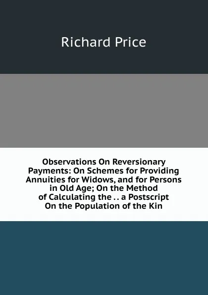 Обложка книги Observations On Reversionary Payments: On Schemes for Providing Annuities for Widows, and for Persons in Old Age; On the Method of Calculating the . . a Postscript On the Population of the Kin, Richard Price