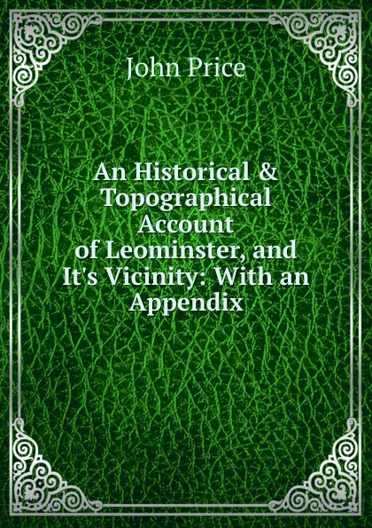 Обложка книги An Historical . Topographical Account of Leominster, and It.s Vicinity: With an Appendix, John Price