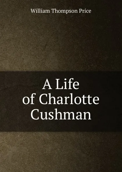 Обложка книги A Life of Charlotte Cushman, William Thompson Price