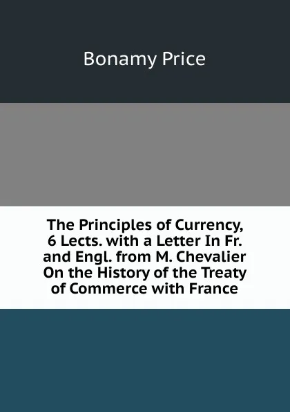 Обложка книги The Principles of Currency, 6 Lects. with a Letter In Fr. and Engl. from M. Chevalier On the History of the Treaty of Commerce with France, Bonamy Price