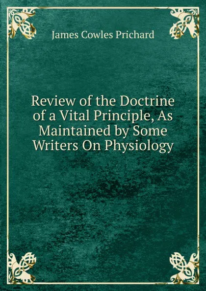 Обложка книги Review of the Doctrine of a Vital Principle, As Maintained by Some Writers On Physiology ., James Cowles Prichard