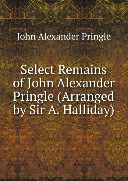 Обложка книги Select Remains of John Alexander Pringle (Arranged by Sir A. Halliday)., John Alexander Pringle