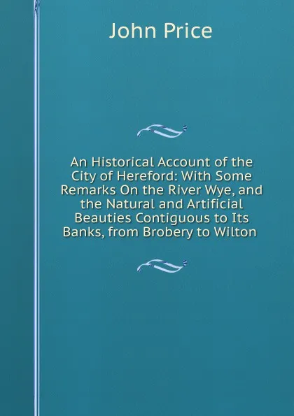 Обложка книги An Historical Account of the City of Hereford: With Some Remarks On the River Wye, and the Natural and Artificial Beauties Contiguous to Its Banks, from Brobery to Wilton ., John Price