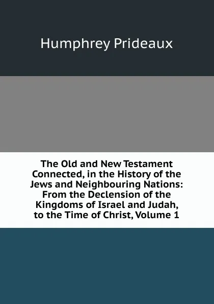 Обложка книги The Old and New Testament Connected, in the History of the Jews and Neighbouring Nations: From the Declension of the Kingdoms of Israel and Judah, to the Time of Christ, Volume 1, Humphrey Prideaux