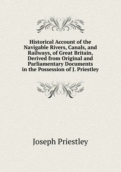 Обложка книги Historical Account of the Navigable Rivers, Canals, and Railways, of Great Britain, Derived from Original and Parliamentary Documents in the Possession of J. Priestley, Joseph Priestley