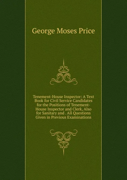 Обложка книги Tenement-House Inspector: A Text Book for Civil Service Candidates for the Positions of Tenement-House Inspector and Clerk, Also for Sanitary and . All Questions Given in Previous Examinations, George Moses Price