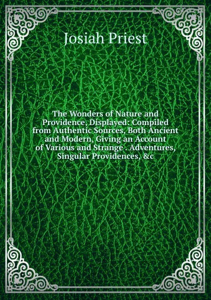 Обложка книги The Wonders of Nature and Providence, Displayed: Compiled from Authentic Sources, Both Ancient and Modern, Giving an Account of Various and Strange . Adventures, Singular Providences, .c, Josiah Priest