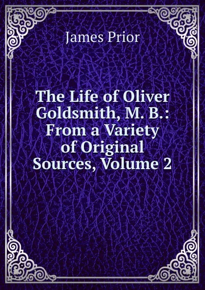 Обложка книги The Life of Oliver Goldsmith, M. B.: From a Variety of Original Sources, Volume 2, James Prior