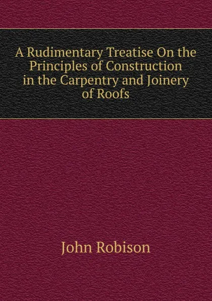 Обложка книги A Rudimentary Treatise On the Principles of Construction in the Carpentry and Joinery of Roofs, John Robison