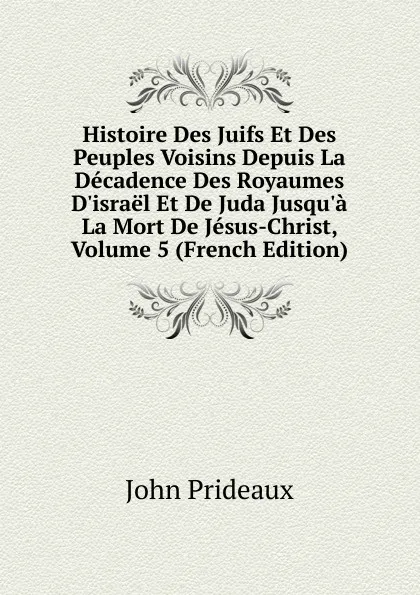 Обложка книги Histoire Des Juifs Et Des Peuples Voisins Depuis La Decadence Des Royaumes D.israel Et De Juda Jusqu.a La Mort De Jesus-Christ, Volume 5 (French Edition), John Prideaux