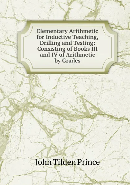 Обложка книги Elementary Arithmetic for Inductive Teaching, Drilling and Testing: Consisting of Books III and IV of Arithmetic by Grades, J.T. Prince