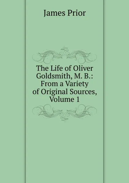 Обложка книги The Life of Oliver Goldsmith, M. B.: From a Variety of Original Sources, Volume 1, James Prior