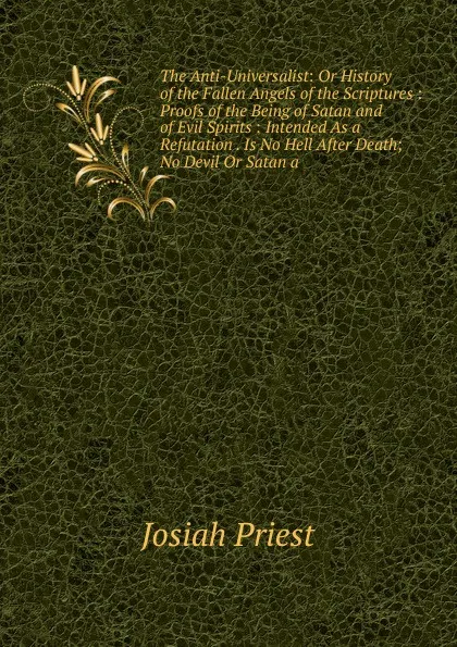 Обложка книги The Anti-Universalist: Or History of the Fallen Angels of the Scriptures : Proofs of the Being of Satan and of Evil Spirits : Intended As a Refutation . Is No Hell After Death; No Devil Or Satan a, Josiah Priest
