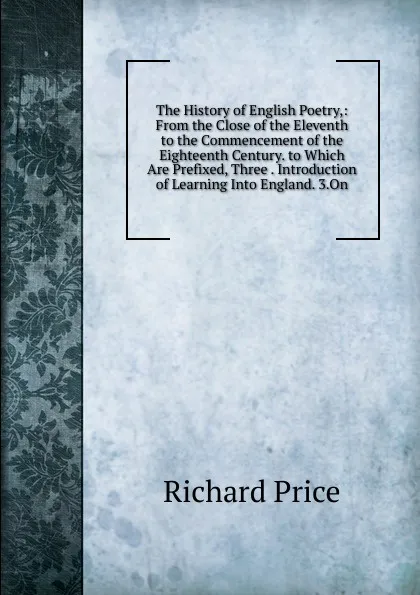 Обложка книги The History of English Poetry,: From the Close of the Eleventh to the Commencement of the Eighteenth Century. to Which Are Prefixed, Three . Introduction of Learning Into England. 3.On, Richard Price