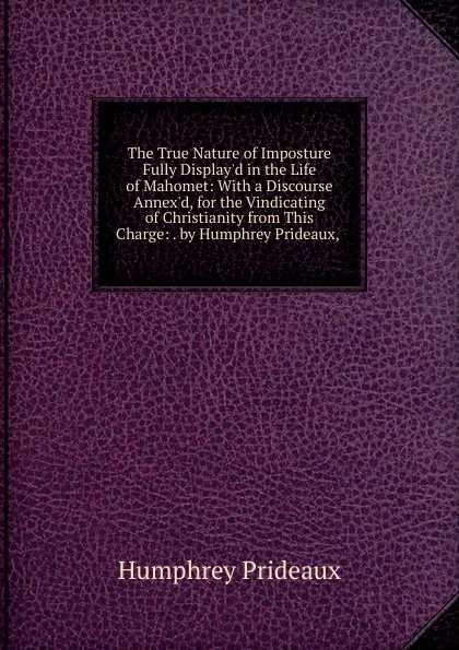 Обложка книги The True Nature of Imposture Fully Display.d in the Life of Mahomet: With a Discourse Annex.d, for the Vindicating of Christianity from This Charge: . by Humphrey Prideaux, ., Humphrey Prideaux