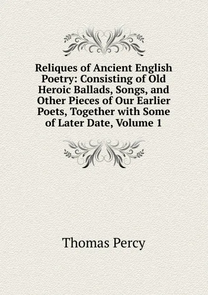 Обложка книги Reliques of Ancient English Poetry: Consisting of Old Heroic Ballads, Songs, and Other Pieces of Our Earlier Poets, Together with Some of Later Date, Volume 1, Thomas Percy