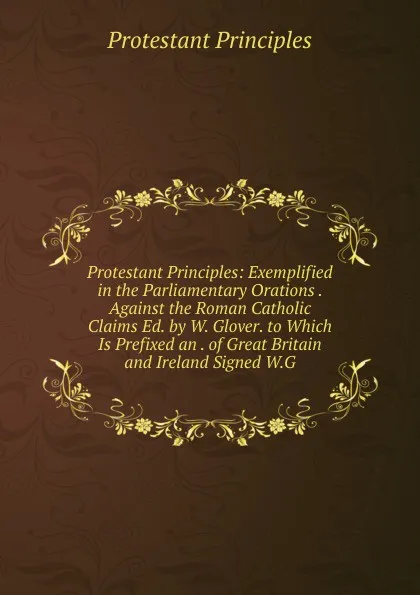 Обложка книги Protestant Principles: Exemplified in the Parliamentary Orations . Against the Roman Catholic Claims Ed. by W. Glover. to Which Is Prefixed an . of Great Britain and Ireland Signed W.G, Protestant principles